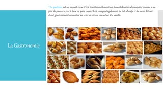 LaGastronomie
* Le pastizzu: est un dessert corse. C'est traditionnellement un dessert dominical considéré comme « un
plat de pauvre », car à base de pain rassis. Il est composé également de lait, d'œufs et de sucre, le tout
étant généralement aromatisé au zeste de citron ou même à la vanille.
 