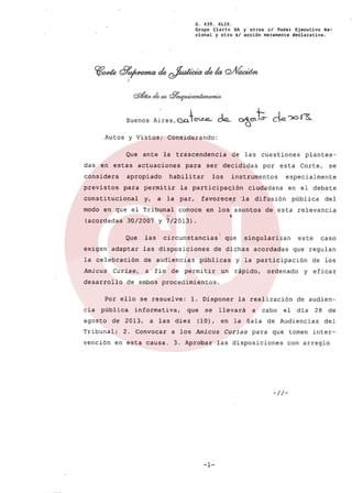 Buenos
G. 439. XLIX.
Grupo Clarin SA y otros el Poder Ejecutivo Na-
cional y otro sI acción meramente declarativa.
<291& <ÚJ'lb rJ7e..'lUicMÚmw#Ú>
A~res,a.oJeu-.e.. de.- ~eltt-ck. 'Xlr~.
Autos y Vistos; Considerando:
Que ante la trascendencia de las cuestiones plantea-
das en estas actuaciones para ser decididas por esta Corte, se
considera apropiado habilitar los instrumentos especialmente
previstos para permitir la participaci6n ciudadana en el debate
constitucional y, a la par, favorecer 'la difusión pública del
modo en que el Tribunal conoce en los asuntos de esta relevancia
(acordadas 30/2007 Y 7/2013).
Que las circunstancias' que singularizan este caso
exigen adaptar las disposiciones de dichas acordadas que regulan
la celebración de audiencias públicas y la participación de los
Amicus Curiae, a fin de permitir un rápido, ordenado y eficaz
desarrollo de ambos procedimientos.
Por ello se resuelve: l. Disponer la realización de audien-
cia pública. informativa, que se llevará a cabo el dia 28 de
agosto de 2013, a las diez (10), en la Sala de Audiencias del
Tribunal; 2. Convocar a los Amicus Curiae para que tomen inter-
vención en esta causa. 3. Aprobar las disposiciones con arreglo
-//-
-1-
 