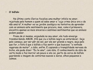 •   O búfalo:

        No último conto Clarice focaliza uma mulher infeliz no amor,
    rejeitada pelo homem a quem só sabe amar e “cujo crime único era o de
    não amá-la”.A mulher vai ao jardim zoológico na tentativa de aprender
    com os animais este sentimento que procura, mas, como é primavera,
    encontra apenas os mais sinceros e sublimes sentimentos que os animais
    podem passar.
        Presa de si mesma, enjaulada no seu amor, ela tudo enxerga
    transbordando AMOR. Até que viu o búfalo negro ao entardecer. Seja
    pelo cansaço, por ser pôr-do-sol, por ele ser grande e negro, seja pelo
    que for, o fato é que o búfalo a faz sentir o que buscava: “a vontade
    vagarosa de matar”, o ódio, enfim. E copiando a tranqüilidade nervosa do
    bicho, ela pode dizer: “Eu te amo”, com ódio. O conhecimento do ódio de
    certo modo a faz morrer um pouco e ela cai, perto da cerca do búfalo
    guardando a imagem de contornos suaves e duros, olhos pequenos e
    calmos.
 