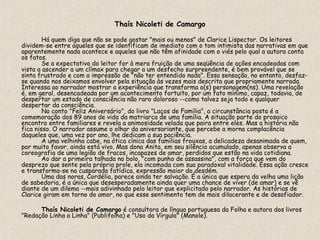 Thaís Nicoleti de Camargo

        Há quem diga que não se pode gostar "mais ou menos" de Clarice Lispector. Os leitores
dividem-se entre aqueles que se identificam de imediato com o tom intimista das narrativas em que
aparentemente nada acontece e aqueles que não têm afinidade com o viés pelo qual a autora conta
os fatos.
        Se a expectativa do leitor for à mera fruição de uma seqüência de ações encadeadas com
vista a ascender a um clímax para chegar a um desfecho surpreendente, é bem provável que se
sinta frustrado e com a impressão de "não ter entendido nada". Essa sensação, no entanto, desfaz-
se quando nos deixamos envolver pela situação às vezes mais descrita que propriamente narrada.
Interessa ao narrador mostrar a experiência que transforma o(s) personagem(ns). Uma revelação
é, em geral, desencadeada por um acontecimento fortuito, por um fato mínimo, capaz, todavia, de
despertar um estado de consciência não raro doloroso --como talvez seja todo e qualquer
despertar da consciência.
        No conto "Feliz Aniversário", do livro "Laços de Família", a circunstância posta é a
comemoração dos 89 anos de vida da matriarca de uma família. A situação parte do prosaico
encontro entre familiares e revela a animosidade velada que paira entre eles. Mas a história não
fica nisso. O narrador assume o olhar da aniversariante, que percebe a morna complacência
daqueles que, uma vez por ano, lhe dedicam a sua paciência.
        A uma velhinha cabe, na ótica cínica das famílias frouxas, a delicadeza desanimada de quem,
por muito favor, ainda está vivo. Mas dona Anita, em seu silêncio acumulado, apenas observa a
coreografia de uma legião de fracos, incapazes de amar, perdidos que estão na vida cotidiana.
        Ao dar a primeira talhada no bolo, "com punho de assassina", com a força que vem do
desprezo que sente pela própria prole, ela incomoda com sua paradoxal vitalidade. Essa ação cresce
e transforma-se na cusparada fatídica, expressão maior do desdém.
        Uma das noras, Cordélia, parece ainda ter salvação. É a única que espera da velha uma lição
de sabedoria, é a única que desesperadamente ainda quer uma chance de viver (de amar) e se vê
diante de um dilema --mais adivinhado pelo leitor que explicitado pelo narrador. As histórias de
Clarice giram em torno do amor, no que esse sentimento tem de mais dilacerante e de desafiador.

      Thaís Nicoleti de Camargo é consultora de língua portuguesa da Folha e autora dos livros
"Redação Linha a Linha" (Publifolha) e "Uso da Vírgula" (Manole).
 