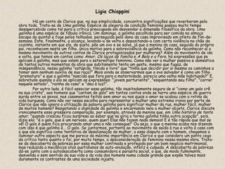 Ligia Chiappini
        Há um conto de Clarice que, na sua simplicidade, concentra significações que reverberam pela
obra toda. Trata-se de Uma galinha. Espécie de alegoria da condição feminina passou muito tempo
desapercebido como tal para a crítica preocupada em desvendar a dimensão filosófica da obra. Uma
galinha é uma espécie de fábula irônica. Um domingo, a galinha escolhida para ser comida no almoço
escapa do quintal e foge pelos telhados, perseguida pelo dono da casa improvisado em atleta de fim-de-
semana. Este, finalmente, a alcança, levando-a de volta e depositando-a com certa violência no chão da
cozinha, instante em que ela, de susto, põe um ovo e se salva, já que a menina da casa, seguida do próprio
pai, reconhecem neste um filho, único motivo para a sobrevivência da galinha. Como não reconhecer aí o
mesmo movimento de outros contos de Clarice protagonizados por mulheres? Além do movimento de ida
e volta, que temos em contos como Amor, Os laços de família e A Bela e a Fera, há expressões que se
aplicam à galinha, mas que valem para o estereótipo feminino. Como não ver a mulher passiva e doméstica
de tantos outros momentos da obra que subitamente tenta um gesto, mesmo que fugaz, de
independência, nessa galinha "estúpida, tímida e livre" que "tinha que decidir por si mesma os caminhos a
tomar sem nenhum auxílio de sua raça?” Mais ainda se observarmos que o ovo salvador é como um filho
"prematuro" e que a galinha "nascida que fora para a maternidade, parecia uma velha mãe habituada?” E,
sobretudo quando a ela se aplicam as expressões: "jovem parturiente", "esquentando seu filho", "correr
naquele estado", "rainha da casa" e "deu à luz?”.
        Por outro lado, é fácil associar essa galinha, tão inusitadamente segura de si "como um galo crê
na sua crista", aos homens que "cantam de galo" em tantos contos onde se narra uma espécie de guerra
surda entre os sexos, nos casamentos feitos sem amor ou nos quais o amor se acabou com a rotina da
vida burguesa. Como não ver nessa escolha para representar a mulher uma extrema ironia por parte de
Clarice que não ignora a utilização da palavra galinha para significar mulher da rua, mulher fácil, mulher
de muitos homens? Resgatando a dignidade da galinha e encarnando nela a mulher objeto, Clarice discute
ironicamente essa grosseira comparação, por exemplo, através da menina que, em Uma história de tanto
amor, "quando cresceu ficou surpresa ao saber que na gíria o termo galinha tinha outra acepção", pois,
dizia ela: "é o galo, que é um nervoso, quem quer! Elas não fazem nada demais! E é tão rápido que mal se
vê! O galo é quem fica procurando amar uma e não consegue!" Ou seja, o que a menina acaba nos dizendo
com isso é que galinha é... O galo. Se juntarmos, portanto ao movimento de saída à rua e volta à casa com
o que ele significa como tentativa de desalienação da mulher, a essa disputa com o homem, chegamos a
iluminar outro aspecto que me parece da máxima importância em Clarice e que considero um ponto cego
da crítica tanto quanto o foi, por muito tempo, a desconsideração do feminino nessa mesma obra. Trata-
se da descoberta da pobreza por essa mulher confinada e protegida por um bom negócio matrimonial,
mas reduzida a mecânicos atos quotidianos de auto-anulação, infeliz e culpada. A descoberta da pobreza
dá-se junto com a autodescoberta como consumidora e parasita social, o que, de modo fulminante,
desvenda o sem sentido da sua vida e da vida dos homens numa cidade grande que expõe talvez mais
duramente os contrastes de uma sociedade injusta.
 