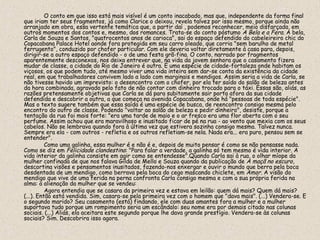 O conto em que isso está mais visível é um conto inacabado, mas que, independente da forma final
que iriam ter seus fragmentos, já como Clarice o deixou, revela talvez por isso mesmo, porque ainda não
arranjado em obra, essa vertente temática que, a partir daí , podemos reconhecer, meio disfarçada, em
outros momentos dos contos e, mesmo, dos romances. Trata-se do conto póstumo A Bela e a Fera. A bela,
Carla de Souza e Santos, "quatrocentos anos de carioca", sai do espaço defendido do cabeleireiro chic do
Copacabana Palace Hotel aonde fora protegida em seu carro oleado, que corria "sem barulho de metal
ferrugento", conduzido por chofer particular. Com ele deveria voltar diretamente à casa para, depois,
dirigir-se a outro espaço defendido - o de uma festa grã-fina. O conto, narrado por fragmentos
aparentemente desconexos, nos deixa entrever que, na vida da jovem senhora que o casamento fizera
mudar de classe, a cidade do Rio de Janeiro é outra. É uma espécie de cidade-fortaleza onde habitam os
viçosos, os que podem tudo, até mesmo viver uma vida inteira sem dar-se conta da existência da cidade
real, em que trabalhadores convivem lado a lado com marginais e mendigos. Assim seria a vida de Carla, se
não tivesse havido um imprevisto: o desencontro com o chofer, por ela ter saído do salão de beleza antes
da hora combinada, agravado pelo fato de não contar com dinheiro trocado para o táxi. Essas são, aliás, as
razões pretensamente objetivas que Carla se dá para subitamente sair porta afora da sua cidade
defendida e descobrir a outra, a que começa na avenida Copacabana, onde há "pessoas de toda espécie".
Mas o texto sugere também que essa saída é uma espécie de busca, de reencontro consigo mesma pelo
encontro do outro de classe. Podendo "voltar ao salão de beleza e pedir dinheiro", desiste, porque a
tentação da rua foi mais forte: "era uma tarde de maio e o ar fresco era uma flor aberta com o seu
perfume. Assim achou que era maravilhoso e inusitado ficar de pé na rua - ao vento que mexia com os seus
cabelos. Não se lembrava quando fora à última vez que estivera sozinha consigo mesma. Talvez nunca.
Sempre era ela - com outros - refletia e os outros refletiam-se nela. Nada era... era puro, pensou sem se
entender".
          Como uma galinha, essa mulher é e não é e, depois de muito pensar é como se não pensasse nada.
Como se diz em Felicidade clandestina: "Para falar a verdade, a galinha só tem mesmo é vida interior. A
vida interior da galinha consiste em agir como se entendesse".Quando Carla sai à rua, o olhar míope da
mulher confinada de que nos falava Gilda de Mello e Souza quando da publicação de A maçã no escuro,
descortina visões e pensamentos inusitados, fazendo-nos enxergar e ouvir o mundo que berra pela boca
desdentada de um mendigo, como berrava pela boca do cego mascando chiclete, em Amor. A visão do
mendigo que vive de uma ferida na perna confronta Carla consigo mesma e com a sua própria ferida na
alma: a alienação da mulher que se vendeu:
          Agora entendia que se casara da primeira vez e estava em leilão: quem dá mais? Quem dá mais?
(...). Então está vendida. Sim, casara-se pela primeira vez com o homem que "dava mais". (...) Vendera-se. E
o segundo marido? Seu casamento (está) findando, ele com duas amantes fora a mulher e a mulher
suportava tudo porque um rompimento seria um escândalo: seu nome era por demais citado nas colunas
sociais. (...) Aliás, ela aceitara este segundo porque lhe dava grande prestígio. Vendera-se às colunas
sociais? Sim. Descobrira isso agora.
 