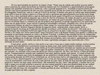 Já tive oportunidade de mostrar no ensaio citado, "Pelas ruas da cidade uma mulher precisa andar",
como a pobreza na cidade maravilhosa se tematiza mesmo num livro hermético e aparentemente preocupado
apenas com questões existenciais e estéticas, como A paixão segundo G.H., revelando aí muitos pontos de
contato com outros momentos da obra em que a questão social se põe de forma mais explícita, mas ainda aliada
às indagações filosóficas, como é o caso de A hora da estrela. O mesmo vale para os contos aqui mencionados,
onde volta e meia se insinua o pobre e a fome em meio a epifanias que aparentemente nos levam muito longe
dessa feia e dura realidade sobre a qual se debruçam de modo quase fotográfico os chamados brutalistas no
mesmo período. Não podemos esquecer que a obra de Clarice atravessou um tempo de guerra; para boa parte
dos intelectuais e para os trabalhadores brasileiros, um tempo de guerra perdida. Seu primeiro romance foi
escrito no Estado Novo e o romance de que ela própria mais gostava (A paixão segundo G.H.) foi publicado em
pleno ano do golpe militar. Seus contos e romances atravessam a ditadura, chegando até o início do que se
convencionou chamar de abertura democrática. Esse tempo foi caracterizado com brevidade, mas
certeiramente por Walnice Nogueira Galvão do seguinte modo: considerando, nesse mesmo texto, o
empobrecimento da prosa de ficção pós-68, Galvão reconhece a dificuldade de discernir "até onde vai a
determinação das condições históricas específicas da conjuntura do país e onde começa a transplantação do
thriller e do roman noir norte-americanos" numa literatura como a de Rubem Fonseca que apanha a violência da
alienação na metrópole moderna ou como a de Dalton Trevisan, a violência das relações sociais na cidadezinha
provinciana. Clarice trilha o mesmo caminho, mas na contra-mão. No ensaio citado atrás, indico como ela dialoga
com essa tendência da ficção que Alfredo Bosi chamou de brutalista, sem a ela aderir, apanhando por outro
lado a mesma violência e o mesmo mal-estar do nosso capitalismo selvagem, mas resistindo até o fim à
tentação do best-seller.
        O mal-estar, porém, está aí e tem muito a ver com a troca que a classe média realizou: muitos sonhos
por alguns eletrodomésticos e automóveis (como se disse cruel, mas realisticamente também no mesmo
encontro de Maryland) . O papel da classe média já foi suficientemente estudado por aqueles que procuraram
desmistificar o "milagre brasileiro". Mas o papel da mulher consumidora, que talvez a sociologia esteja ainda
por estudar, foi colocado volta e meia em pauta por Clarice Lispector. De fato, em Clarice, o tema da mulher
objeto, freqüentemente vendida num casamento sem amor aparece desde, pelo menos, A cidade sitiada, não
por acaso, um romance que trata da passagem de um subúrbio à cidade grande. O mesmo tema reaparece em
contos pelas décadas de 1970 afora, reiterando-se, de forma mais clara e até esquemática, no conto inacabado
A Bela e a Fera. Aparentemente conformadas com a rotina da vida burguesa, essas mulheres sempre correm o
risco de subitamente confrontar-se com o sem sentido de suas vidas, ao lado de seus maridos bem postos nos
negócios e dentro de suas casas confortáveis. São momentos em que, como "uma galinha", a mulher sai à rua,
foge e quase vira um galo prestes a anunciar um novo mundo possível e uma nova possibilidade de ser mulher
dentro dele.É o momento em que uma jovem mãe escapa ao "belo" sábado do marido, ganhando a rua com o
filho pela mão em busca de reconquistar a relação perdida do amor verdadeiro, atravessado pelas convenções
do papel quotidiano de mãe e esposa:
 