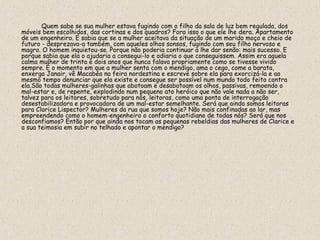 Quem sabe se sua mulher estava fugindo com o filho da sala de luz bem regulada, dos
móveis bem escolhidos, das cortinas e dos quadros? Fora isso o que ele lhe dera. Apartamento
de um engenheiro. E sabia que se a mulher aceitava da situação de um marido moço e cheio de
futuro - desprezava-a também, com aqueles olhos sonsos, fugindo com seu filho nervoso e
magro. O homem inquietou-se. Porque não poderia continuar a lhe dar senão: mais sucesso. E
porque sabia que ela o ajudaria a consegui-lo e odiaria o que conseguissem. Assim era aquela
calma mulher de trinta e dois anos que nunca falava propriamente como se tivesse vivido
sempre. É o momento em que a mulher senta com o mendigo, ama o cego, come a barata,
enxerga Janair, vê Macabéa na feira nordestina e escreve sobre ela para exorcizá-la e ao
mesmo tempo denunciar que ela existe e consegue ser possível num mundo todo feito contra
ela.São todas mulheres-galinhas que abotoam e desabotoam os olhos, passivas, remoendo o
mal-estar e, de repente, explodindo num pequeno ato heróico que não vale nada a não ser,
talvez para os leitores, sobretudo para nós, leitoras, como uma ponta de interrogação
desestabilizadora e provocadora de um mal-estar semelhante. Será que ainda somos leitoras
para Clarice Lispector? Mulheres da rua que somos hoje? Não mais confinadas ao lar, mas
empreendendo como o homem-engenheiro o conforto quotidiano de todas nós? Será que nos
desconfiamos? Então por que ainda nos tocam as pequenas rebeldias das mulheres de Clarice e
a sua teimosia em subir no telhado e apontar o mendigo?
 