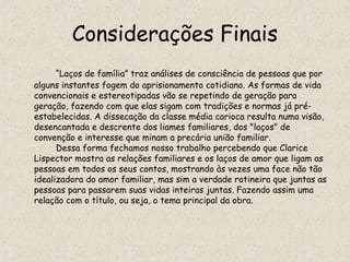 Considerações Finais
      “Laços de família” traz análises de consciência de pessoas que por
alguns instantes fogem do aprisionamento cotidiano. As formas de vida
convencionais e estereotipadas vão se repetindo de geração para
geração, fazendo com que elas sigam com tradições e normas já pré-
estabelecidas. A dissecação da classe média carioca resulta numa visão,
desencantada e descrente dos liames familiares, dos "laços" de
convenção e interesse que minam a precária união familiar.
      Dessa forma fechamos nosso trabalho percebendo que Clarice
Lispector mostra as relações familiares e os laços de amor que ligam as
pessoas em todos os seus contos, mostrando às vezes uma face não tão
idealizadora do amor familiar, mas sim a verdade rotineira que juntas as
pessoas para passarem suas vidas inteiras juntas. Fazendo assim uma
relação com o título, ou seja, o tema principal da obra.
 