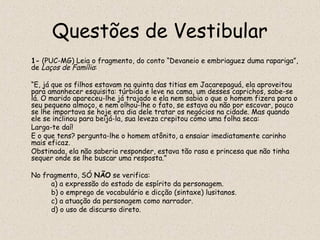 Questões de Vestibular
1- (PUC-MG) Leia o fragmento, do conto “Devaneio e embriaguez duma rapariga”,
de Laços de Família:

“E, já que os filhos estavam na quinta das titias em Jacarepaguá, ela aproveitou
para amanhecer esquisita: túrbida e leve na cama, um desses caprichos, sabe-se
lá. O marido apareceu-lhe já trajado e ela nem sabia o que o homem fizera para o
seu pequeno almoço, e nem olhou-lhe o fato, se estava ou não por escovar, pouco
se lhe importava se hoje era dia dele tratar os negócios na cidade. Mas quando
ele se inclinou para beijá-la, sua leveza crepitou como uma folha seca:
Larga-te daí!
E o que tens? pergunta-lhe o homem atônito, a ensaiar imediatamente carinho
mais eficaz.
Obstinada, ela não saberia responder, estava tão rasa e princesa que não tinha
sequer onde se lhe buscar uma resposta.”

No fragmento, SÓ NÃO se verifica:
     a) a expressão do estado de espírito da personagem.
     b) o emprego de vocabulário e dicção (sintaxe) lusitanos.
     c) a atuação da personagem como narrador.
     d) o uso de discurso direto.
 