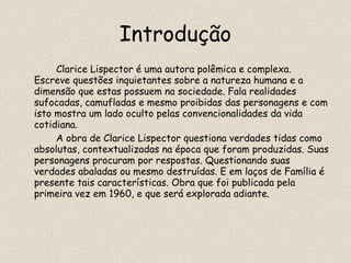 Introdução
     Clarice Lispector é uma autora polêmica e complexa.
Escreve questões inquietantes sobre a natureza humana e a
dimensão que estas possuem na sociedade. Fala realidades
sufocadas, camufladas e mesmo proibidas das personagens e com
isto mostra um lado oculto pelas convencionalidades da vida
cotidiana.
     A obra de Clarice Lispector questiona verdades tidas como
absolutas, contextualizadas na época que foram produzidas. Suas
personagens procuram por respostas. Questionando suas
verdades abaladas ou mesmo destruídas. E em laços de Família é
presente tais características. Obra que foi publicada pela
primeira vez em 1960, e que será explorada adiante.
 