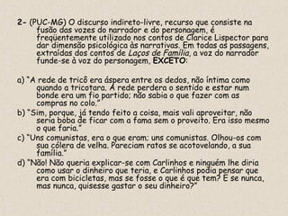 2- (PUC-MG) O discurso indireto-livre, recurso que consiste na
     fusão das vozes do narrador e do personagem, é
     freqüentemente utilizado nos contos de Clarice Lispector para
     dar dimensão psicológica às narrativas. Em todas as passagens,
     extraídas dos contos de Laços de Família, a voz do narrador
     funde-se à voz do personagem, EXCETO:

a) “A rede de tricô era áspera entre os dedos, não íntima como
     quando a tricotara. A rede perdera o sentido e estar num
     bonde era um fio partido; não sabia o que fazer com as
     compras no colo.”
b) “Sim, porque, já tendo feito a coisa, mais vali aproveitar, não
     seria boba de ficar com a fama sem o proveito. Era isso mesmo
     o que faria.”
c) “Uns comunistas, era o que eram; uns comunistas. Olhou-os com
     sua cólera de velha. Pareciam ratos se acotovelando, a sua
     família.”
d) “Não! Não queria explicar-se com Carlinhos e ninguém lhe diria
     como usar o dinheiro que teria, e Carlinhos podia pensar que
     era com bicicletas, mas se fosse o que é que tem? E se nunca,
     mas nunca, quisesse gastar o seu dinheiro?”
 