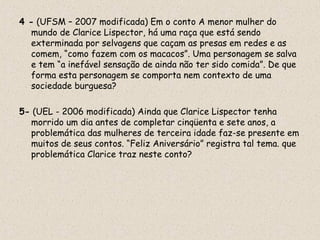4 - (UFSM – 2007 modificada) Em o conto A menor mulher do
   mundo de Clarice Lispector, há uma raça que está sendo
   exterminada por selvagens que caçam as presas em redes e as
   comem, “como fazem com os macacos”. Uma personagem se salva
   e tem “a inefável sensação de ainda não ter sido comida”. De que
   forma esta personagem se comporta nem contexto de uma
   sociedade burguesa?

5- (UEL - 2006 modificada) Ainda que Clarice Lispector tenha
  morrido um dia antes de completar cinqüenta e sete anos, a
  problemática das mulheres de terceira idade faz-se presente em
  muitos de seus contos. “Feliz Aniversário” registra tal tema. que
  problemática Clarice traz neste conto?
 