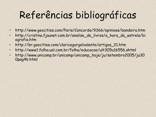 Referências bibliográficas
•   http://www.geocities.com/Paris/Concorde/9366/opinioes/bandeira.htm
•   http://cristina.fjaunet.com.br/analise_de_livros/a_hora_da_estrela/bi
    ografia.htm
•   http://br.geocities.com/claricegurgelvalente/artigos_21.htm
•   http://www1.folha.uol.com.br/folha/educacao/ult305u16556.shtml
•   http://www.unicamp.br/unicamp/unicamp_hoje/ju/setembro2005/ju30
    0pag4b.html
 