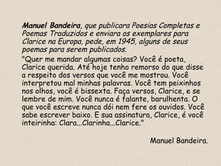 Manuel Bandeira, que publicara Poesias Completas e
Poemas Traduzidos e enviara os exemplares para
Clarice na Europa, pede, em 1945, alguns de seus
poemas para serem publicados.
"Quer me mandar algumas coisas? Você é poeta,
Clarice querida. Até hoje tenho remorso do que disse
a respeito dos versos que você me mostrou. Você
interpretou mal minhas palavras. Você tem peixinhos
nos olhos, você é bissexta. Faça versos, Clarice, e se
lembre de mim. Você nunca é falante, barulhenta. O
que você escreve nunca dói nem fere os ouvidos. Você
sabe escrever baixo. E sua assinatura, Clarice, é você
inteirinha: Clara...Clarinha...Clarice."

                                     Manuel Bandeira.
 