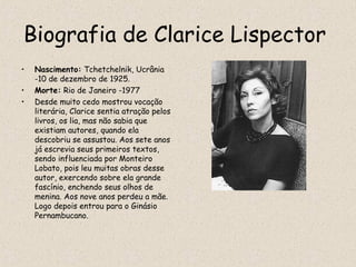 Biografia de Clarice Lispector
•   Nascimento: Tchetchelnik, Ucrânia
    -10 de dezembro de 1925.
•   Morte: Rio de Janeiro -1977
•   Desde muito cedo mostrou vocação
    literária, Clarice sentia atração pelos
    livros, os lia, mas não sabia que
    existiam autores, quando ela
    descobriu se assustou. Aos sete anos
    já escrevia seus primeiros textos,
    sendo influenciada por Monteiro
    Lobato, pois leu muitas obras desse
    autor, exercendo sobre ela grande
    fascínio, enchendo seus olhos de
    menina. Aos nove anos perdeu a mãe.
    Logo depois entrou para o Ginásio
    Pernambucano.
 