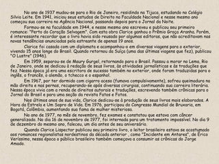 No ano de 1937 mudou-se para o Rio de Janeiro, residindo na Tijuca, estudando no Colégio
Silvio Leite. Em 1941, iniciou seus estudos de Direito na Faculdade Nacional e nesse mesmo ano
começou sua carreira na Agência Nacional, passando depois para o Jornal da Noite.
        Formou-se na faculdade em 1944, e nesse mesmo ano escreveu e publicou seu primeiro
romance: "Perto do Coração Selvagem". Com esta obra Clarice ganhou o Prêmio Graça Aranha. Porém,
é interessante recordar que o livro havia sido reusado por algumas editoras, que não acreditavam nas
novas tendências anunciadas pela estreante de apenas 19 anos.
        Clarice foi casada com um diplomata e acompanhou-o em diversas viagens para o exterior,
vivendo 15 anos longe do Brasil. Quando retornou da Suíça (uma das últimas viagens que fez), publicou
"O Lustre" (1946).
        Em 1959, separou-se de Maury Gurgel, retornando para o Brasil. Passou a morar no Lema, Rio
de Janeiro, onde se dedicou à redação de seus livros, às atividades jornalísticas e às traduções que
fez. Nessa época já era uma escritora de sucesso também no exterior, onde foram traduzidas para o
inglês, o francês, o alemão, o tchecco e o espanhol.
        Em 1967, por ter dormido com cigarro aceso (fumava compulsivamente), sofreu queimadura na
mão direita e nas pernas, recuperando-se após diversas cirurgias, continuando sua carreira literária.
Nessa época vivia com a renda de direitos autorais e traduções, escrevendo também crônicas para o
Jornal do Brasil e para uma seção da revista Fatos e Fotos.
        Nos últimos anos de sua vida, Clarice dedicou-se à produção de seus livros mais elaborados. A
Hora da Estrela e Um Sopro de Vida. Em 1976, participou do Congresso Mundial de Bruxaria, em
Bogotá, Colômbia, aumentando sua fama de mulher misteriosa.
        No ano de 1977, no mês de novembro, fez exames e constatou que estava com câncer
generalizado. No dia 16 de novembro de 1977, foi internada para um tratamento impossível. No dia 9
de dezembro do mesmo ano, faleceu, um dia antes de seu aniversário.
        Quando Clarice Lispector publicou seu primeiro livro, o leitor brasileiro estava se acostumado
aos romances regionalistas nordestinos da década anterior , como "Incidente em Antares", de Érico
Veríssimo, nessa época o público brasileiro também começava a consumir as crônicas do Jorge
Amado.
 