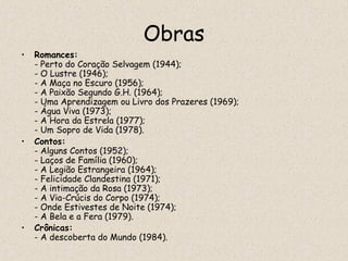 Obras
•   Romances:
    - Perto do Coração Selvagem (1944);
    - O Lustre (1946);
    - A Maça no Escuro (1956);
    - A Paixão Segundo G.H. (1964);
    - Uma Aprendizagem ou Livro dos Prazeres (1969);
    - Água Viva (1973);
    - A Hora da Estrela (1977);
    - Um Sopro de Vida (1978).
•   Contos:
    - Alguns Contos (1952);
    - Laços de Família (1960);
    - A Legião Estrangeira (1964);
    - Felicidade Clandestina (1971);
    - A intimação da Rosa (1973);
    - A Via-Crúcis do Corpo (1974);
    - Onde Estivestes de Noite (1974);
    - A Bela e a Fera (1979).
•   Crônicas:
    - A descoberta do Mundo (1984).
 