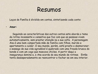 Resumos
    Laços de Família é dividido em contos, sintetizando cada conto:

•   Amor:

       Seguindo as características dos outros contos este aborda o tema
    da rotina incessante e cansativa que faz com que as pessoas vivam
    automaticamente, sem prestar atenção na a sua volta. A personagem
    Ana é uma bem comportada mãe de família com filhos, marido e
    apartamento a cuidar. O seu mundo, porém, está preste a desmoronar:
    o sossego de sua vida-agradável é quebrado com uma freada brusca do
    bonde e com um cego que mascava chicles. A partir daqui a
    insegurança domina-a, e Ana acorda do seu mundo de rotinas.   Então
    tenta desesperadamente se reencontrar e fechar-se em seu interior.
 