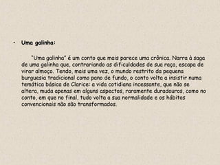 •   Uma galinha:
        galinha

        “Uma galinha” é um conto que mais parece uma crônica. Narra à saga
    de uma galinha que, contrariando as dificuldades de sua raça, escapa de
    virar almoço. Tendo, mais uma vez, o mundo restrito da pequena
    burguesia tradicional como pano de fundo, o conto volta a insistir numa
    temática básica de Clarice: a vida cotidiana incessante, que não se
    altera, muda apenas em alguns aspectos, raramente duradouros, como no
    conto, em que no final, tudo volta a sua normalidade e os hábitos
    convencionais não são transformados.
 