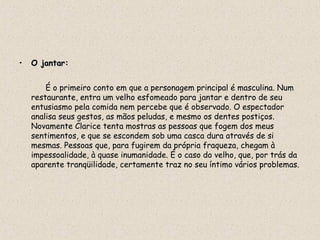 •   O jantar:


        É o primeiro conto em que a personagem principal é masculina. Num
    restaurante, entra um velho esfomeado para jantar e dentro de seu
    entusiasmo pela comida nem percebe que é observado. O espectador
    analisa seus gestos, as mãos peludas, e mesmo os dentes postiços.
    Novamente Clarice tenta mostras as pessoas que fogem dos meus
    sentimentos, e que se escondem sob uma casca dura através de si
    mesmas. Pessoas que, para fugirem da própria fraqueza, chegam à
    impessoalidade, à quase inumanidade. É o caso do velho, que, por trás da
    aparente tranqüilidade, certamente traz no seu íntimo vários problemas.
 