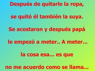 Después de quitarle la ropa,  se quitó él también la suya.  Se acostaron y después papá  le empezó a meter.. A meter... la cosa esa... es que  no me acuerdo como se llama...  