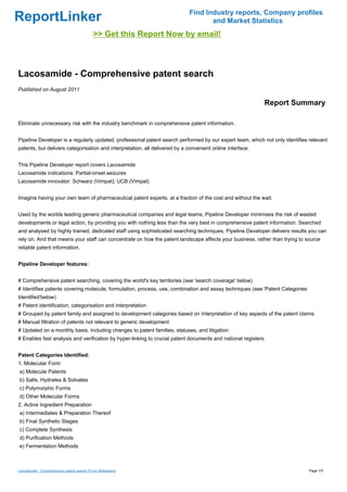 Find Industry reports, Company profiles
ReportLinker                                                                        and Market Statistics
                                            >> Get this Report Now by email!



Lacosamide - Comprehensive patent search
Published on August 2011

                                                                                                               Report Summary

Eliminate unnecessary risk with the industry benchmark in comprehensive patent information.


Pipeline Developer is a regularly updated, professional patent search performed by our expert team, which not only identifies relevant
patents, but delivers categorisation and interpretation, all delivered by a convenient online interface.


This Pipeline Developer report covers Lacosamide
Lacosamide indications: Partial-onset seizures
Lacosamide innovator: Schwarz (Vimpat); UCB (Vimpat)


Imagine having your own team of pharmaceutical patent experts, at a fraction of the cost and without the wait.


Used by the worlds leading generic pharmaceutical companies and legal teams, Pipeline Developer minimises the risk of wasted
developments or legal action, by providing you with nothing less than the very best in comprehensive patent information. Searched
and analysed by highly trained, dedicated staff using sophisticated searching techniques, Pipeline Developer delivers results you can
rely on. And that means your staff can concentrate on how the patent landscape affects your business, rather than trying to source
reliable patent information.


Pipeline Developer features:


# Comprehensive patent searching, covering the world's key territories (see 'search coverage' below)
# Identifies patents covering molecule, formulation, process, use, combination and assay techniques (see 'Patent Categories
Identified'below)
# Patent identification, categorisation and interpretation
# Grouped by patent family and assigned to development categories based on Interpretation of key aspects of the patent claims
# Manual filtration of patents not relevant to generic development
# Updated on a monthly basis, including changes to patent families, statuses, and litigation
# Enables fast analysis and verification by hyper-linking to crucial patent documents and national registers


Patent Categories Identified:
1. Molecular Form
a) Molecule Patents
b) Salts, Hydrates & Solvates
c) Polymorphic Forms
d) Other Molecular Forms
2. Active Ingredient Preparation
a) Intermediates & Preparation Thereof
b) Final Synthetic Stages
c) Complete Synthesis
d) Purification Methods
e) Fermentation Methods



Lacosamide - Comprehensive patent search (From Slideshare)                                                                    Page 1/5
 