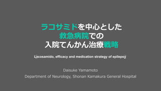 Daisuke Yamamoto
Department of Neurology, Shonan Kamakura General Hospital
Lacosamido, efficacy and medication strategy of epilepsy
ラコサミドを中心とした
救急病院での
入院てんかん治療戦略
 