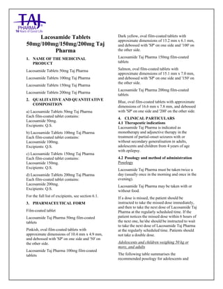 Lacosamide Tablets 50mg, 100mg, 150mg and 200mg Taj Pharma: Uses- Antiepileptics/Anticonv ulsions, Side Effects- Nausea and vomiting, Interactions, Pictures, Warnings, lacosamide Taj Pharma Dosage & Rx Info | lacosamide Taj Pharma Uses, Side Effects: Diarrhea, lacosamide Taj Pharma : Indications-To bacterial infection, Side Effects- Nausea and vomiting, Warnings, lacosamide Taj Pharma - Drug Information - Taj Pharma, lacosamide Taj Pharma dose Taj pharmaceuticals lacosamide Taj Pharma interactions, Taj Pharmaceutical lacosamide Taj Pharma contraindications, lacosamide Taj Pharma price, lacosamide Taj Pharma Taj Pharma, lacosamide Taj Pharma Tablet s 50mg, 100mg, 150mg and 200mg, SMPC- Taj Pharma Stay connected to all updated on lacosamide Taj Pharma Taj Pharmaceuticals Taj pharmaceuticals. Patient Information Leaflets, SMPC.
Lacosamide Tablets
50mg/100mg/150mg/200mg Taj
Pharma
1. NAME OF THE MEDICINAL
PRODUCT
Lacosamide Tablets 50mg Taj Pharma
Lacosamide Tablets 100mg Taj Pharma
Lacosamide Tablets 150mg Taj Pharma
Lacosamide Tablets 200mg Taj Pharma
2. QUALITATIVE AND QUANTITATIVE
COMPOSITION
a) Lacosamide Tablets 50mg Taj Pharma
Each film-coated tablet contains:
Lacosamide 50mg.
Excipients: Q.S.
b) Lacosamide Tablets 100mg Taj Pharma
Each film-coated tablet contains:
Lacosamide 100mg.
Excipients: Q.S.
c) Lacosamide Tablets 150mg Taj Pharma
Each film-coated tablet contains:
Lacosamide 150mg.
Excipients: Q.S.
d) Lacosamide Tablets 200mg Taj Pharma
Each film-coated tablet contains:
Lacosamide 200mg.
Excipients: Q.S.
For the full list of excipients, see section 6.1.
3. PHARMACEUTICAL FORM
Film-coated tablet
Lacosamide Taj Pharma 50mg film-coated
tablets
Pinkish, oval film-coated tablets with
approximate dimensions of 10.4 mm x 4.9 mm,
and debossed with 'SP' on one side and '50' on
the other side.
Lacosamide Taj Pharma 100mg film-coated
tablets
Dark yellow, oval film-coated tablets with
approximate dimensions of 13.2 mm x 6.1 mm,
and debossed with 'SP' on one side and '100' on
the other side.
Lacosamide Taj Pharma 150mg film-coated
tablets
Salmon, oval film-coated tablets with
approximate dimensions of 15.1 mm x 7.0 mm,
and debossed with 'SP' on one side and '150' on
the other side.
Lacosamide Taj Pharma 200mg film-coated
tablets
Blue, oval film-coated tablets with approximate
dimensions of 16.6 mm x 7.8 mm, and debossed
with 'SP' on one side and '200' on the other side.
4. CLINICAL PARTICULARS
4.1 Therapeutic indications
Lacosamide Taj Pharma is indicated as
monotherapy and adjunctive therapy in the
treatment of partial-onset seizures with or
without secondary generalisation in adults,
adolescents and children from 4 years of age
with epilepsy.
4.2 Posology and method of administration
Posology
Lacosamide Taj Pharma must be taken twice a
day (usually once in the morning and once in the
evening).
Lacosamide Taj Pharma may be taken with or
without food.
If a dose is missed, the patient should be
instructed to take the missed dose immediately,
and then to take the next dose of Lacosamide Taj
Pharma at the regularly scheduled time. If the
patient notices the missed dose within 6 hours of
the next one, he/she should be instructed to wait
to take the next dose of Lacosamide Taj Pharma
at the regularly scheduled time. Patients should
not take a double dose.
Adolescents and children weighing 50 kg or
more, and adults
The following table summarises the
recommended posology for adolescents and
 