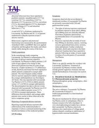 Lacosamide Tablets 50mg, 100mg, 150mg and 200mg Taj Pharma: Uses- Antiepileptics/Anticonv ulsions, Side Effects- Nausea and vomiting, Interactions, Pictures, Warnings, lacosamide Taj Pharma Dosage & Rx Info | lacosamide Taj Pharma Uses, Side Effects: Diarrhea, lacosamide Taj Pharma : Indications-To bacterial infection, Side Effects- Nausea and vomiting, Warnings, lacosamide Taj Pharma - Drug Information - Taj Pharma, lacosamide Taj Pharma dose Taj pharmaceuticals lacosamide Taj Pharma interactions, Taj Pharmaceutical lacosamide Taj Pharma contraindications, lacosamide Taj Pharma price, lacosamide Taj Pharma Taj Pharma, lacosamide Taj Pharma Tablet s 50mg, 100mg, 150mg and 200mg, SMPC- Taj Pharma Stay connected to all updated on lacosamide Taj Pharma Taj Pharmaceuticals Taj pharmaceuticals. Patient Information Leaflets, SMPC.
abnormal behaviour) have been reported in
paediatric patients: nasopharyngitis (15.7 %),
vomiting (14.7 %), somnolence (14.0 %),
dizziness (13.5 %), pyrexia (13.0 %), convulsion
(7.8 %), decreased appetite (5.9 %), pharyngitis
(4.7 %), lethargy (2.7 %) and abnormal
behaviour (1.7 %).
A total of 67.8 % of patients randomised to
Lacosamide Taj Pharma and 58.1 % of patients
randomised to placebo reported at least 1
adverse reaction.
Behavioural, cognition and emotional
functioning were measured by the questionnaires
Achenbach CBCL and BRIEF that were applied
at baseline and throughout the studies and where
mainly stable during the course of the trials.
Elderly population
In the monotherapy study comparing
Lacosamide Taj Pharma to carbamazepine CR,
the types of adverse reactions related to
Lacosamide Taj Pharma in elderly patients (≥ 65
years of age) appear to be similar to that
observed in patients less than 65 years of age.
However, a higher incidence (≥ 5 % difference)
of fall, diarrhoea and tremor has been reported in
elderly patients compared to younger adult
patients. The most frequent cardiac-related
adverse reaction reported in elderly compared to
the younger adult population was first-degree
AV block. This was reported with Lacosamide
Taj Pharma in 4.8 % (3/62) in elderly patients
versus 1.6 % (6/382) in younger adult patients.
The discontinuation rate due to adverse events
observed with Lacosamide Taj Pharma was 21.0
% (13/62) in elderly patients versus 9.2 %
(35/382) in younger adult patients. These
differences between elderly and younger adult
patients were similar to those observed in the
active comparator group.
Reporting of suspected adverse reactions
Reporting suspected adverse reactions after
authorisation of the medicinal product is
important. It allows continued monitoring of the
benefit/risk balance of the medicinal product.
4.9 Overdose
Symptoms
Symptoms observed after an accidental or
intentional overdose of Lacosamide Taj Pharma
are primarily associated with CNS and
gastrointestinal system.
• The types of adverse reactions experienced
by patients exposed to doses above 400mg
up to 800mg were not clinically different
from those of patients administered
recommended doses of Lacosamide Taj
Pharma.
• Reactions reported after an intake of more
than 800mg are dizziness, nausea, vomiting,
seizures (generalised tonic-clonic seizures,
status epilepticus). Cardiac conduction
disorders, shock and coma have also been
observed. Fatalities have been reported in
patients following an intake of acute single
overdose of several grams of Lacosamide
Taj Pharma.
Management
There is no specific antidote for overdose with
Lacosamide Taj Pharma. Treatment of
Lacosamide Taj Pharma overdose should
include general supportive measures and may
include haemodialysis if necessary (see section
5.2).
5. PHARMACOLOGICAL PROPERTIES
5.1 Pharmacodynamic properties
Pharmacotherapeutic group: antiepileptics, other
antiepileptics,
Mechanism of action
The active substance, Lacosamide Taj Pharma
(R-2-acetamido-N-benzyl-3-
methoxypropionamide) is a functionalised
amino acid.
The precise mechanism by which Lacosamide
Taj Pharma exerts its antiepileptic effect in
humans remains to be fully elucidated. In
vitro electrophysiological studies have shown
that Lacosamide Taj Pharma selectively
enhances slow inactivation of voltage-gated
sodium channels, resulting in stabilization of
hyperexcitable neuronal membranes.
 