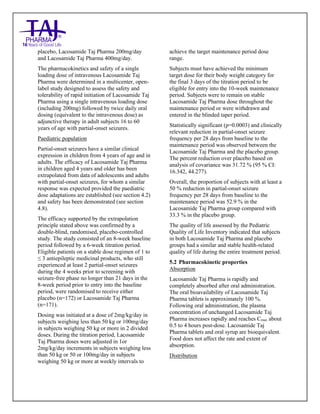 Lacosamide Tablets 50mg, 100mg, 150mg and 200mg Taj Pharma: Uses- Antiepileptics/Anticonv ulsions, Side Effects- Nausea and vomiting, Interactions, Pictures, Warnings, lacosamide Taj Pharma Dosage & Rx Info | lacosamide Taj Pharma Uses, Side Effects: Diarrhea, lacosamide Taj Pharma : Indications-To bacterial infection, Side Effects- Nausea and vomiting, Warnings, lacosamide Taj Pharma - Drug Information - Taj Pharma, lacosamide Taj Pharma dose Taj pharmaceuticals lacosamide Taj Pharma interactions, Taj Pharmaceutical lacosamide Taj Pharma contraindications, lacosamide Taj Pharma price, lacosamide Taj Pharma Taj Pharma, lacosamide Taj Pharma Tablet s 50mg, 100mg, 150mg and 200mg, SMPC- Taj Pharma Stay connected to all updated on lacosamide Taj Pharma Taj Pharmaceuticals Taj pharmaceuticals. Patient Information Leaflets, SMPC.
placebo, Lacosamide Taj Pharma 200mg/day
and Lacosamide Taj Pharma 400mg/day.
The pharmacokinetics and safety of a single
loading dose of intravenous Lacosamide Taj
Pharma were determined in a multicenter, open-
label study designed to assess the safety and
tolerability of rapid initiation of Lacosamide Taj
Pharma using a single intravenous loading dose
(including 200mg) followed by twice daily oral
dosing (equivalent to the intravenous dose) as
adjunctive therapy in adult subjects 16 to 60
years of age with partial-onset seizures.
Paediatric population
Partial-onset seizures have a similar clinical
expression in children from 4 years of age and in
adults. The efficacy of Lacosamide Taj Pharma
in children aged 4 years and older has been
extrapolated from data of adolescents and adults
with partial-onset seizures, for whom a similar
response was expected provided the paediatric
dose adaptations are established (see section 4.2)
and safety has been demonstrated (see section
4.8).
The efficacy supported by the extrapolation
principle stated above was confirmed by a
double-blind, randomised, placebo-controlled
study. The study consisted of an 8-week baseline
period followed by a 6-week titration period.
Eligible patients on a stable dose regimen of 1 to
≤ 3 antiepileptic medicinal products, who still
experienced at least 2 partial-onset seizures
during the 4 weeks prior to screening with
seizure-free phase no longer than 21 days in the
8-week period prior to entry into the baseline
period, were randomised to receive either
placebo (n=172) or Lacosamide Taj Pharma
(n=171).
Dosing was initiated at a dose of 2mg/kg/day in
subjects weighing less than 50 kg or 100mg/day
in subjects weighing 50 kg or more in 2 divided
doses. During the titration period, Lacosamide
Taj Pharma doses were adjusted in 1or
2mg/kg/day increments in subjects weighing less
than 50 kg or 50 or 100mg/day in subjects
weighing 50 kg or more at weekly intervals to
achieve the target maintenance period dose
range.
Subjects must have achieved the minimum
target dose for their body weight category for
the final 3 days of the titration period to be
eligible for entry into the 10-week maintenance
period. Subjects were to remain on stable
Lacosamide Taj Pharma dose throughout the
maintenance period or were withdrawn and
entered in the blinded taper period.
Statistically significant (p=0.0003) and clinically
relevant reduction in partial-onset seizure
frequency per 28 days from baseline to the
maintenance period was observed between the
Lacosamide Taj Pharma and the placebo group.
The percent reduction over placebo based on
analysis of covariance was 31.72 % (95 % CI:
16.342, 44.277).
Overall, the proportion of subjects with at least a
50 % reduction in partial-onset seizure
frequency per 28 days from baseline to the
maintenance period was 52.9 % in the
Lacosamide Taj Pharma group compared with
33.3 % in the placebo group.
The quality of life assessed by the Pediatric
Quality of Life Inventory indicated that subjects
in both Lacosamide Taj Pharma and placebo
groups had a similar and stable health-related
quality of life during the entire treatment period.
5.2 Pharmacokinetic properties
Absorption
Lacosamide Taj Pharma is rapidly and
completely absorbed after oral administration.
The oral bioavailability of Lacosamide Taj
Pharma tablets is approximately 100 %.
Following oral administration, the plasma
concentration of unchanged Lacosamide Taj
Pharma increases rapidly and reaches Cmax about
0.5 to 4 hours post-dose. Lacosamide Taj
Pharma tablets and oral syrup are bioequivalent.
Food does not affect the rate and extent of
absorption.
Distribution
 