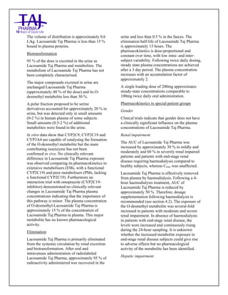 Lacosamide Tablets 50mg, 100mg, 150mg and 200mg Taj Pharma: Uses- Antiepileptics/Anticonv ulsions, Side Effects- Nausea and vomiting, Interactions, Pictures, Warnings, lacosamide Taj Pharma Dosage & Rx Info | lacosamide Taj Pharma Uses, Side Effects: Diarrhea, lacosamide Taj Pharma : Indications-To bacterial infection, Side Effects- Nausea and vomiting, Warnings, lacosamide Taj Pharma - Drug Information - Taj Pharma, lacosamide Taj Pharma dose Taj pharmaceuticals lacosamide Taj Pharma interactions, Taj Pharmaceutical lacosamide Taj Pharma contraindications, lacosamide Taj Pharma price, lacosamide Taj Pharma Taj Pharma, lacosamide Taj Pharma Tablet s 50mg, 100mg, 150mg and 200mg, SMPC- Taj Pharma Stay connected to all updated on lacosamide Taj Pharma Taj Pharmaceuticals Taj pharmaceuticals. Patient Information Leaflets, SMPC.
The volume of distribution is approximately 0.6
L/kg. Lacosamide Taj Pharma is less than 15 %
bound to plasma proteins.
Biotransformation
95 % of the dose is excreted in the urine as
Lacosamide Taj Pharma and metabolites. The
metabolism of Lacosamide Taj Pharma has not
been completely characterised.
The major compounds excreted in urine are
unchanged Lacosamide Taj Pharma
(approximately 40 % of the dose) and its O-
desmethyl metabolite less than 30 %.
A polar fraction proposed to be serine
derivatives accounted for approximately 20 % in
urine, but was detected only in small amounts
(0-2 %) in human plasma of some subjects.
Small amounts (0.5-2 %) of additional
metabolites were found in the urine.
In vitro data show that CYP2C9, CYP2C19 and
CYP3A4 are capable of catalysing the formation
of the O-desmethyl metabolite but the main
contributing isoenzyme has not been
confirmed in vivo. No clinically relevant
difference in Lacosamide Taj Pharma exposure
was observed comparing its pharmacokinetics in
extensive metabolisers (EMs, with a functional
CYP2C19) and poor metabolisers (PMs, lacking
a functional CYP2C19). Furthermore an
interaction trial with omeprazole (CYP2C19-
inhibitor) demonstrated no clinically relevant
changes in Lacosamide Taj Pharma plasma
concentrations indicating that the importance of
this pathway is minor. The plasma concentration
of O-desmethyl-Lacosamide Taj Pharma is
approximately 15 % of the concentration of
Lacosamide Taj Pharma in plasma. This major
metabolite has no known pharmacological
activity.
Elimination
Lacosamide Taj Pharma is primarily eliminated
from the systemic circulation by renal excretion
and biotransformation. After oral and
intravenous administration of radiolabeled
Lacosamide Taj Pharma, approximately 95 % of
radioactivity administered was recovered in the
urine and less than 0.5 % in the faeces. The
elimination half-life of Lacosamide Taj Pharma
is approximately 13 hours. The
pharmacokinetics is dose-proportional and
constant over time, with low intra- and inter-
subject variability. Following twice daily dosing,
steady state plasma concentrations are achieved
after a 3 day period. The plasma concentration
increases with an accumulation factor of
approximately 2.
A single loading dose of 200mg approximates
steady-state concentrations comparable to
100mg twice daily oral administration.
Pharmacokinetics in special patient groups
Gender
Clinical trials indicate that gender does not have
a clinically significant influence on the plasma
concentrations of Lacosamide Taj Pharma.
Renal impairment
The AUC of Lacosamide Taj Pharma was
increased by approximately 30 % in mildly and
moderately and 60 % in severely renal impaired
patients and patients with end-stage renal
disease requiring haemodialysis compared to
healthy subjects, whereas Cmax was unaffected.
Lacosamide Taj Pharma is effectively removed
from plasma by haemodialysis. Following a 4-
hour haemodialysis treatment, AUC of
Lacosamide Taj Pharma is reduced by
approximately 50 %. Therefore, dosage
supplementation following haemodialysis is
recommended (see section 4.2). The exposure of
the O-desmethyl metabolite was several-fold
increased in patients with moderate and severe
renal impairment. In absence of haemodialysis
in patients with end-stage renal disease, the
levels were increased and continuously rising
during the 24-hour sampling. It is unknown
whether the increased metabolite exposure in
end-stage renal disease subjects could give rise
to adverse effects but no pharmacological
activity of the metabolite has been identified.
Hepatic impairment
 