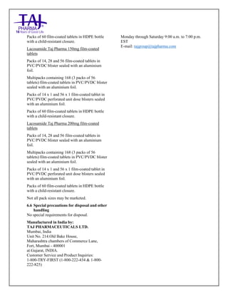 Lacosamide Tablets 50mg, 100mg, 150mg and 200mg Taj Pharma: Uses- Antiepileptics/Anticonv ulsions, Side Effects- Nausea and vomiting, Interactions, Pictures, Warnings, lacosamide Taj Pharma Dosage & Rx Info | lacosamide Taj Pharma Uses, Side Effects: Diarrhea, lacosamide Taj Pharma : Indications-To bacterial infection, Side Effects- Nausea and vomiting, Warnings, lacosamide Taj Pharma - Drug Information - Taj Pharma, lacosamide Taj Pharma dose Taj pharmaceuticals lacosamide Taj Pharma interactions, Taj Pharmaceutical lacosamide Taj Pharma contraindications, lacosamide Taj Pharma price, lacosamide Taj Pharma Taj Pharma, lacosamide Taj Pharma Tablet s 50mg, 100mg, 150mg and 200mg, SMPC- Taj Pharma Stay connected to all updated on lacosamide Taj Pharma Taj Pharmaceuticals Taj pharmaceuticals. Patient Information Leaflets, SMPC.
Packs of 60 film-coated tablets in HDPE bottle
with a child-resistant closure.
Lacosamide Taj Pharma 150mg film-coated
tablets
Packs of 14, 28 and 56 film-coated tablets in
PVC/PVDC blister sealed with an aluminium
foil.
Multipacks containing 168 (3 packs of 56
tablets) film-coated tablets in PVC/PVDC blister
sealed with an aluminium foil.
Packs of 14 x 1 and 56 x 1 film-coated tablet in
PVC/PVDC perforated unit dose blisters sealed
with an aluminium foil.
Packs of 60 film-coated tablets in HDPE bottle
with a child-resistant closure.
Lacosamide Taj Pharma 200mg film-coated
tablets
Packs of 14, 28 and 56 film-coated tablets in
PVC/PVDC blister sealed with an aluminium
foil.
Multipacks containing 168 (3 packs of 56
tablets) film-coated tablets in PVC/PVDC blister
sealed with an aluminium foil.
Packs of 14 x 1 and 56 x 1 film-coated tablet in
PVC/PVDC perforated unit dose blisters sealed
with an aluminium foil.
Packs of 60 film-coated tablets in HDPE bottle
with a child-resistant closure.
Not all pack sizes may be marketed.
6.6 Special precautions for disposal and other
handling
No special requirements for disposal.
Manufactured in India by:
TAJ PHARMACEUTICALS LTD.
Mumbai, India
Unit No. 214.Old Bake House,
Maharashtra chambers of Commerce Lane,
Fort, Mumbai - 400001
at:Gujarat, INDIA.
Customer Service and Product Inquiries:
1-800-TRY-FIRST (1-800-222-434 & 1-800-
222-825)
Monday through Saturday 9:00 a.m. to 7:00 p.m.
EST
E-mail: tajgroup@tajpharma.com
 
