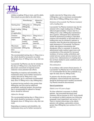 Lacosamide Tablets 50mg, 100mg, 150mg and 200mg Taj Pharma: Uses- Antiepileptics/Anticonv ulsions, Side Effects- Nausea and vomiting, Interactions, Pictures, Warnings, lacosamide Taj Pharma Dosage & Rx Info | lacosamide Taj Pharma Uses, Side Effects: Diarrhea, lacosamide Taj Pharma : Indications-To bacterial infection, Side Effects- Nausea and vomiting, Warnings, lacosamide Taj Pharma - Drug Information - Taj Pharma, lacosamide Taj Pharma dose Taj pharmaceuticals lacosamide Taj Pharma interactions, Taj Pharmaceutical lacosamide Taj Pharma contraindications, lacosamide Taj Pharma price, lacosamide Taj Pharma Taj Pharma, lacosamide Taj Pharma Tablet s 50mg, 100mg, 150mg and 200mg, SMPC- Taj Pharma Stay connected to all updated on lacosamide Taj Pharma Taj Pharmaceuticals Taj pharmaceuticals. Patient Information Leaflets, SMPC.
children weighing 50 kg or more, and for adults.
More details are provided in the table below.
Monotherapy Adjunctive
therapy
Starting dose 100mg/day or
200mg/day
100mg/day
Single loading
dose
(if applicable)
200mg 200mg
Titration
(incremental
steps)
50mg twice a
day
(100mg/day) at
weekly
intervals
50mg twice a
day
(100mg/day) at
weekly
intervals
Maximum
recommended
dose
up to
600mg/day
up to
400mg/day
Monotherapy
The recommended starting dose is 50mg twice a
day which should be increased to an initial
therapeutic dose of 100mg twice a day after one
week.
Lacosamide Taj Pharma can also be initiated at
the dose of 100mg twice a day based on the
physician's assessment of required seizure
reduction versus potential side effects.
Depending on response and tolerability, the
maintenance dose can be further increased at
weekly intervals by 50mg twice a day
(100mg/day), up to a maximum recommended
daily dose of 300mg twice a day (600mg/day).
In patients having reached a dose greater than
400mg/day and who need an additional
antiepileptic medicinal product, the posology
that is recommended for adjunctive therapy
below should be followed.
Adjunctive therapy
The recommended starting dose is 50mg twice a
day which should be increased to an initial
therapeutic dose of 100mg twice a day after one
week.
Depending on response and tolerability, the
maintenance dose can be further increased at
weekly intervals by 50mg twice a day
(100mg/day), up to a maximum recommended
daily dose of 400mg (200mg twice a day).
Initiation of Lacosamide Taj Pharma treatment
with a loading dose
Lacosamide Taj Pharma treatment may also be
initiated with a single loading dose of 200mg,
followed approximately 12 hours later by a
100mg twice a day (200mg/day) maintenance
dose regimen. Subsequent dose adjustments
should be performed according to individual
response and tolerability as described above. A
loading dose may be initiated in patients in
situations when the physician determines that
rapid attainment of Lacosamide Taj Pharma
steady state plasma concentration and
therapeutic effect is warranted. It should be
administered under medical supervision with
consideration of the potential for increased
incidence of serious cardiac arrhythmia and
central nervous system adverse reactions (see
section 4.8). Administration of a loading dose
has not been studied in acute conditions such as
status epilepticus.
Discontinuation
In accordance with current clinical practice, if
Lacosamide Taj Pharma has to be discontinued,
it is recommended this be done gradually (e.g.
taper the daily dose by 200mg/week).
In patients who develop serious cardiac
arrhythmia, clinical benefit/risk assessment
should be performed and if needed Lacosamide
Taj Pharma should be discontinued.
Special populations
Elderly (over 65 years of age)
No dose reduction is necessary in elderly
patients. Age associated decreased renal
clearance with an increase in AUC levels should
be considered in elderly patients (see following
paragraph 'renal impairment' and section 5.2).
There is limited clinical data in the elderly
patients with epilepsy, particularly at doses
greater than 400mg/day (see sections 4.4, 4.8,
and 5.1).
 