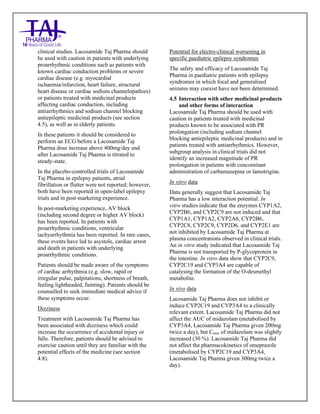 Lacosamide Tablets 50mg, 100mg, 150mg and 200mg Taj Pharma: Uses- Antiepileptics/Anticonv ulsions, Side Effects- Nausea and vomiting, Interactions, Pictures, Warnings, lacosamide Taj Pharma Dosage & Rx Info | lacosamide Taj Pharma Uses, Side Effects: Diarrhea, lacosamide Taj Pharma : Indications-To bacterial infection, Side Effects- Nausea and vomiting, Warnings, lacosamide Taj Pharma - Drug Information - Taj Pharma, lacosamide Taj Pharma dose Taj pharmaceuticals lacosamide Taj Pharma interactions, Taj Pharmaceutical lacosamide Taj Pharma contraindications, lacosamide Taj Pharma price, lacosamide Taj Pharma Taj Pharma, lacosamide Taj Pharma Tablet s 50mg, 100mg, 150mg and 200mg, SMPC- Taj Pharma Stay connected to all updated on lacosamide Taj Pharma Taj Pharmaceuticals Taj pharmaceuticals. Patient Information Leaflets, SMPC.
clinical studies. Lacosamide Taj Pharma should
be used with caution in patients with underlying
proarrhythmic conditions such as patients with
known cardiac conduction problems or severe
cardiac disease (e.g. myocardial
ischaemia/infarction, heart failure, structural
heart disease or cardiac sodium channelopathies)
or patients treated with medicinal products
affecting cardiac conduction, including
antiarrhythmics and sodium channel blocking
antiepileptic medicinal products (see section
4.5), as well as in elderly patients.
In these patients it should be considered to
perform an ECG before a Lacosamide Taj
Pharma dose increase above 400mg/day and
after Lacosamide Taj Pharma is titrated to
steady-state.
In the placebo-controlled trials of Lacosamide
Taj Pharma in epilepsy patients, atrial
fibrillation or flutter were not reported; however,
both have been reported in open-label epilepsy
trials and in post-marketing experience.
In post-marketing experience, AV block
(including second degree or higher AV block)
has been reported. In patients with
proarrhythmic conditions, ventricular
tachyarrhythmia has been reported. In rare cases,
these events have led to asystole, cardiac arrest
and death in patients with underlying
proarrhythmic conditions.
Patients should be made aware of the symptoms
of cardiac arrhythmia (e.g. slow, rapid or
irregular pulse, palpitations, shortness of breath,
feeling lightheaded, fainting). Patients should be
counselled to seek immediate medical advice if
these symptoms occur.
Dizziness
Treatment with Lacosamide Taj Pharma has
been associated with dizziness which could
increase the occurrence of accidental injury or
falls. Therefore, patients should be advised to
exercise caution until they are familiar with the
potential effects of the medicine (see section
4.8).
Potential for electro-clinical worsening in
specific paediatric epilepsy syndromes
The safety and efficacy of Lacosamide Taj
Pharma in paediatric patients with epilepsy
syndromes in which focal and generalised
seizures may coexist have not been determined.
4.5 Interaction with other medicinal products
and other forms of interaction
Lacosamide Taj Pharma should be used with
caution in patients treated with medicinal
products known to be associated with PR
prolongation (including sodium channel
blocking antiepileptic medicinal products) and in
patients treated with antiarrhythmics. However,
subgroup analysis in clinical trials did not
identify an increased magnitude of PR
prolongation in patients with concomitant
administration of carbamazepine or lamotrigine.
In vitro data
Data generally suggest that Lacosamide Taj
Pharma has a low interaction potential. In
vitro studies indicate that the enzymes CYP1A2,
CYP2B6, and CYP2C9 are not induced and that
CYP1A1, CYP1A2, CYP2A6, CYP2B6,
CYP2C8, CYP2C9, CYP2D6, and CYP2E1 are
not inhibited by Lacosamide Taj Pharma at
plasma concentrations observed in clinical trials.
An in vitro study indicated that Lacosamide Taj
Pharma is not transported by P-glycoprotein in
the intestine. In vitro data show that CYP2C9,
CYP2C19 and CYP3A4 are capable of
catalysing the formation of the O-desmethyl
metabolite.
In vivo data
Lacosamide Taj Pharma does not inhibit or
induce CYP2C19 and CYP3A4 to a clinically
relevant extent. Lacosamide Taj Pharma did not
affect the AUC of midazolam (metabolised by
CYP3A4, Lacosamide Taj Pharma given 200mg
twice a day), but Cmax of midazolam was slightly
increased (30 %). Lacosamide Taj Pharma did
not affect the pharmacokinetics of omeprazole
(metabolised by CYP2C19 and CYP3A4,
Lacosamide Taj Pharma given 300mg twice a
day).
 