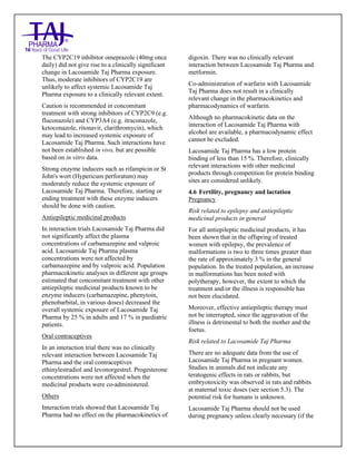 Lacosamide Tablets 50mg, 100mg, 150mg and 200mg Taj Pharma: Uses- Antiepileptics/Anticonv ulsions, Side Effects- Nausea and vomiting, Interactions, Pictures, Warnings, lacosamide Taj Pharma Dosage & Rx Info | lacosamide Taj Pharma Uses, Side Effects: Diarrhea, lacosamide Taj Pharma : Indications-To bacterial infection, Side Effects- Nausea and vomiting, Warnings, lacosamide Taj Pharma - Drug Information - Taj Pharma, lacosamide Taj Pharma dose Taj pharmaceuticals lacosamide Taj Pharma interactions, Taj Phar maceutical lacosamide Taj Pharma contraindications, lacosamide Taj Pharma price, lacosamide Taj Pharma Taj Pharma, lacosamide Taj Pharma Tablet s 50mg, 100mg, 150mg and 200mg, SMPC- Taj Pharma Stay connected to all updated on lacosamide Taj Pharma Taj Pharmaceuticals Taj pharmaceuticals. Patient Information Leaflets, SMPC.
The CYP2C19 inhibitor omeprazole (40mg once
daily) did not give rise to a clinically significant
change in Lacosamide Taj Pharma exposure.
Thus, moderate inhibitors of CYP2C19 are
unlikely to affect systemic Lacosamide Taj
Pharma exposure to a clinically relevant extent.
Caution is recommended in concomitant
treatment with strong inhibitors of CYP2C9 (e.g.
fluconazole) and CYP3A4 (e.g. itraconazole,
ketoconazole, ritonavir, clarithromycin), which
may lead to increased systemic exposure of
Lacosamide Taj Pharma. Such interactions have
not been established in vivo, but are possible
based on in vitro data.
Strong enzyme inducers such as rifampicin or St
John's wort (Hypericum perforatum) may
moderately reduce the systemic exposure of
Lacosamide Taj Pharma. Therefore, starting or
ending treatment with these enzyme inducers
should be done with caution.
Antiepileptic medicinal products
In interaction trials Lacosamide Taj Pharma did
not significantly affect the plasma
concentrations of carbamazepine and valproic
acid. Lacosamide Taj Pharma plasma
concentrations were not affected by
carbamazepine and by valproic acid. Population
pharmacokinetic analyses in different age groups
estimated that concomitant treatment with other
antiepileptic medicinal products known to be
enzyme inducers (carbamazepine, phenytoin,
phenobarbital, in various doses) decreased the
overall systemic exposure of Lacosamide Taj
Pharma by 25 % in adults and 17 % in paediatric
patients.
Oral contraceptives
In an interaction trial there was no clinically
relevant interaction between Lacosamide Taj
Pharma and the oral contraceptives
ethinylestradiol and levonorgestrel. Progesterone
concentrations were not affected when the
medicinal products were co-administered.
Others
Interaction trials showed that Lacosamide Taj
Pharma had no effect on the pharmacokinetics of
digoxin. There was no clinically relevant
interaction between Lacosamide Taj Pharma and
metformin.
Co-administration of warfarin with Lacosamide
Taj Pharma does not result in a clinically
relevant change in the pharmacokinetics and
pharmacodynamics of warfarin.
Although no pharmacokinetic data on the
interaction of Lacosamide Taj Pharma with
alcohol are available, a pharmacodynamic effect
cannot be excluded.
Lacosamide Taj Pharma has a low protein
binding of less than 15 %. Therefore, clinically
relevant interactions with other medicinal
products through competition for protein binding
sites are considered unlikely.
4.6 Fertility, pregnancy and lactation
Pregnancy
Risk related to epilepsy and antiepileptic
medicinal products in general
For all antiepileptic medicinal products, it has
been shown that in the offspring of treated
women with epilepsy, the prevalence of
malformations is two to three times greater than
the rate of approximately 3 % in the general
population. In the treated population, an increase
in malformations has been noted with
polytherapy, however, the extent to which the
treatment and/or the illness is responsible has
not been elucidated.
Moreover, effective antiepileptic therapy must
not be interrupted, since the aggravation of the
illness is detrimental to both the mother and the
foetus.
Risk related to Lacosamide Taj Pharma
There are no adequate data from the use of
Lacosamide Taj Pharma in pregnant women.
Studies in animals did not indicate any
teratogenic effects in rats or rabbits, but
embryotoxicity was observed in rats and rabbits
at maternal toxic doses (see section 5.3). The
potential risk for humans is unknown.
Lacosamide Taj Pharma should not be used
during pregnancy unless clearly necessary (if the
 