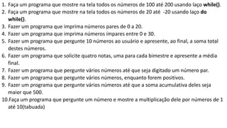 1. Faça um programa que mostre na tela todos os números de 100 até 200 usando laço while().
2. Faça um programa que mostre na tela todos os números de 20 até -20 usando laço do
while().
3. Fazer um programa que imprima números pares de 0 a 20.
4. Fazer um programa que imprima números ímpares entre 0 e 30.
5. Fazer um programa que pergunte 10 números ao usuário e apresente, ao final, a soma total
destes números.
6. Fazer um programa que solicite quatro notas, uma para cada bimestre e apresente a média
final.
7. Fazer um programa que pergunte vários números até que seja digitado um número par.
8. Fazer um programa que pergunte vários números, enquanto forem positivos.
9. Fazer um programa que pergunte vários números até que a soma acumulativa deles seja
maior que 500.
10.Faça um programa que pergunte um número e mostre a multiplicação dele por números de 1
até 10(tabuada)
 