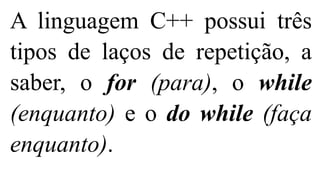 A linguagem C++ possui três
tipos de laços de repetição, a
saber, o for (para), o while
(enquanto) e o do while (faça
enquanto).
 