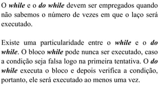 O while e o do while devem ser empregados quando
não sabemos o número de vezes em que o laço será
executado.
Existe uma particularidade entre o while e o do
while. O bloco while pode nunca ser executado, caso
a condição seja falsa logo na primeira tentativa. O do
while executa o bloco e depois verifica a condição,
portanto, ele será executado ao menos uma vez.
 
