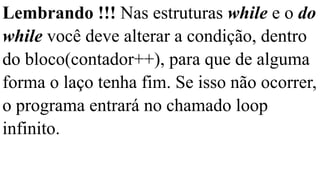 Lembrando !!! Nas estruturas while e o do
while você deve alterar a condição, dentro
do bloco(contador++), para que de alguma
forma o laço tenha fim. Se isso não ocorrer,
o programa entrará no chamado loop
infinito.
 