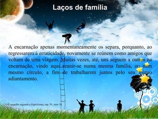 12
Laços de família
A encarnação apenas momentaneamente os separa, porquanto, ao
regressarem à erraticidade, novamente se reúnem como amigos que
voltam de uma viagem. Muitas vezes, até, uns seguem a outros na
encarnação, vindo aqui reunir-se numa mesma família, ou num
mesmo círculo, a fim de trabalharem juntos pelo seu mútuo
adiantamento.
Laços de família
O Evangelho segundo o Espiritismo, cap. IV, item 18
 
