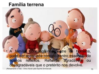 Família terrena
• A família consangüínea, entre os homens,
pode ser apreciada como o centro essencial de
nossos reflexos. Reflexos agradáveis ou
desagradáveis que o pretérito nos devolve.
(Pensamento e Vida – Chico Xavier pelo Espírito Emmanuel) 13
 