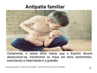 Antipatia familiar
16
(Psicologia da gratidão– 3 Comprimissos da gratidão - Divaldo Pereira Franco & Joanna de Ângelis)
Certamente, é nesse difícil reduto que o Espírito deverá
desenvolver-se, transformar os maus em bons sentimentos,
exercitando a fraternidade e a gratidão
 