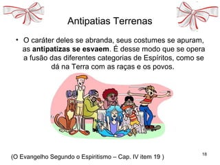 Antipatias Terrenas
• O caráter deles se abranda, seus costumes se apuram,
as antipatizas se esvaem. É desse modo que se opera
a fusão das diferentes categorias de Espíritos, como se
dá na Terra com as raças e os povos.
18
(O Evangelho Segundo o Espiritismo – Cap. IV item 19 )
 