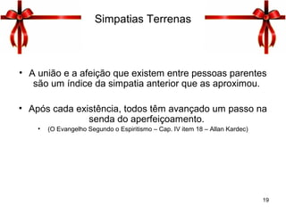 Simpatias Terrenas
• A união e a afeição que existem entre pessoas parentes
são um índice da simpatia anterior que as aproximou.
• Após cada existência, todos têm avançado um passo na
senda do aperfeiçoamento.
• (O Evangelho Segundo o Espiritismo – Cap. IV item 18 – Allan Kardec)
19
 