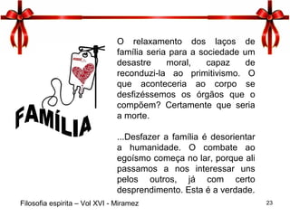 23
O relaxamento dos laços de
família seria para a sociedade um
desastre moral, capaz de
reconduzi-la ao primitivismo. O
que aconteceria ao corpo se
desfizéssemos os órgãos que o
compõem? Certamente que seria
a morte.
...Desfazer a família é desorientar
a humanidade. O combate ao
egoísmo começa no lar, porque ali
passamos a nos interessar uns
pelos outros, já com certo
desprendimento. Esta é a verdade.
Filosofia espirita – Vol XVI - Miramez
 