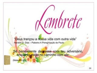 24
“Deus trançou a nossa vida com outra vida”
Haroldo D. Dias – Palestra A Peregrinação de Paulo
(Mateus 5:25)
Sê benevolente depressa com teu adversário,
enquanto estás no caminho com ele;….
 