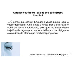Agrande educadora (Balada aos que sofrem)
Leon Deni
….Ó almas que sofreis! Enxugai o vosso pranto, calai o
vosso desespero! Amai antes a vossa Dor e dela fazei o
trono da vossa Imortalidade, pois que, ao findar dessa
trajetória de lágrimas a que as existências vos obrigam –
é a glorificação eterna que receberei por prêmio!
27
-Revista Reformador – Fevereiro 1978 – pag 65-66
 