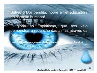 Salve, ó Dor bendita, nobre e fiel educadora
do coração humano!
E glória ao Espiritismo, que nos veio
demonstrar a redenção das almas através da
Dor!
Leon Deni - (Mensagem recebida pela médium Yvonne Pereira)
28
-Revista Reformador – Fevereiro 1978 – pag 65-66
 
