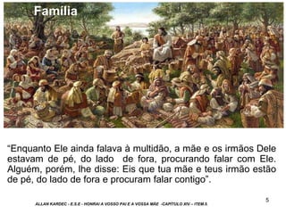 5
“Enquanto Ele ainda falava à multidão, a mãe e os irmãos Dele
estavam de pé, do lado de fora, procurando falar com Ele.
Alguém, porém, lhe disse: Eis que tua mãe e teus irmão estão
de pé, do lado de fora e procuram falar contigo”.
ALLAN KARDEC - E.S.E - HONRAI A VOSSO PAI E A VOSSA MÃE -CAPÍTULO XIV – ITEM.5.
Família
 