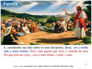 7
E, estendendo sua mão sobre os seus discipulos, disse: eis a minha
mãe e meus irmãos. Pois, todo aquele que fizer a vontade do meu
Pai que está nos céus, , esse é meu irmão, e irmã e mãe.
(Mateus 12:46-50) - ALLAN KARDEC - E.S.E - HONRAI A VOSSO PAI E A VOSSA MÃE -CAPÍTULO XIV – ITEM.5.
Família
 