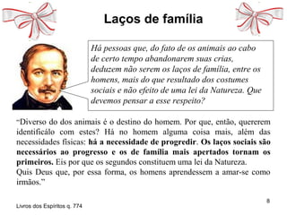 8
Laços de família
“Diverso do dos animais é o destino do homem. Por que, então, quererem
identificálo com estes? Há no homem alguma coisa mais, além das
necessidades físicas: há a necessidade de progredir. Os laços sociais são
necessários ao progresso e os de família mais apertados tornam os
primeiros. Eis por que os segundos constituem uma lei da Natureza.
Quis Deus que, por essa forma, os homens aprendessem a amar-se como
irmãos.”
Livros dos Espíritos q. 774
Há pessoas que, do fato de os animais ao cabo
de certo tempo abandonarem suas crias,
deduzem não serem os laços de família, entre os
homens, mais do que resultado dos costumes
sociais e não efeito de uma lei da Natureza. Que
devemos pensar a esse respeito?
 