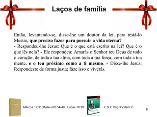 9
Laços de família
Marcos 12:31;Mateus22:34-40 ; Lucas 10:28:
Então, levantando-se, disse-lhe um doutor da lei, para testá-lo
Mestre, que preciso fazer para possuir a vida eterna?
- Respondeu-lhe Jesus: Que é o que está escrito na lei? Que é o
que lês nela? - Ele respondeu: Amarás o Senhor teu Deus de todo
o coração, de toda a tua alma, com toda a tua força, com toda a tua
mente, e o teu próximo como a ti mesmo. - Disse-lhe Jesus:
Respondeste de forma justa; faze isso e viverás.
E.S.E Cap.XV item 2
 