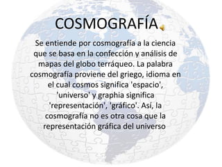 COSMOGRAFÍA
Se entiende por cosmografía a la ciencia
que se basa en la confección y análisis de
mapas del globo terráqueo. La palabra
cosmografía proviene del griego, idioma en
el cual cosmos significa 'espacio',
'universo' y graphia significa
'representación', 'gráfico'. Así, la
cosmografía no es otra cosa que la
representación gráfica del universo
 